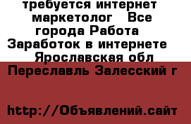 требуется интернет- маркетолог - Все города Работа » Заработок в интернете   . Ярославская обл.,Переславль-Залесский г.